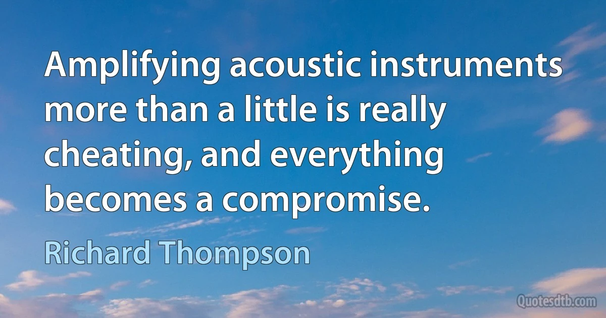 Amplifying acoustic instruments more than a little is really cheating, and everything becomes a compromise. (Richard Thompson)