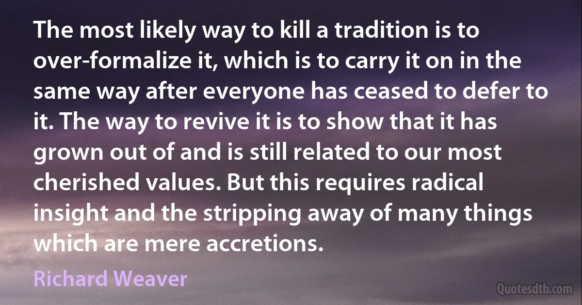 The most likely way to kill a tradition is to over-formalize it, which is to carry it on in the same way after everyone has ceased to defer to it. The way to revive it is to show that it has grown out of and is still related to our most cherished values. But this requires radical insight and the stripping away of many things which are mere accretions. (Richard Weaver)