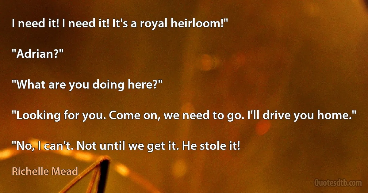 I need it! I need it! It's a royal heirloom!"

"Adrian?"

"What are you doing here?"

"Looking for you. Come on, we need to go. I'll drive you home."

"No, I can't. Not until we get it. He stole it! (Richelle Mead)