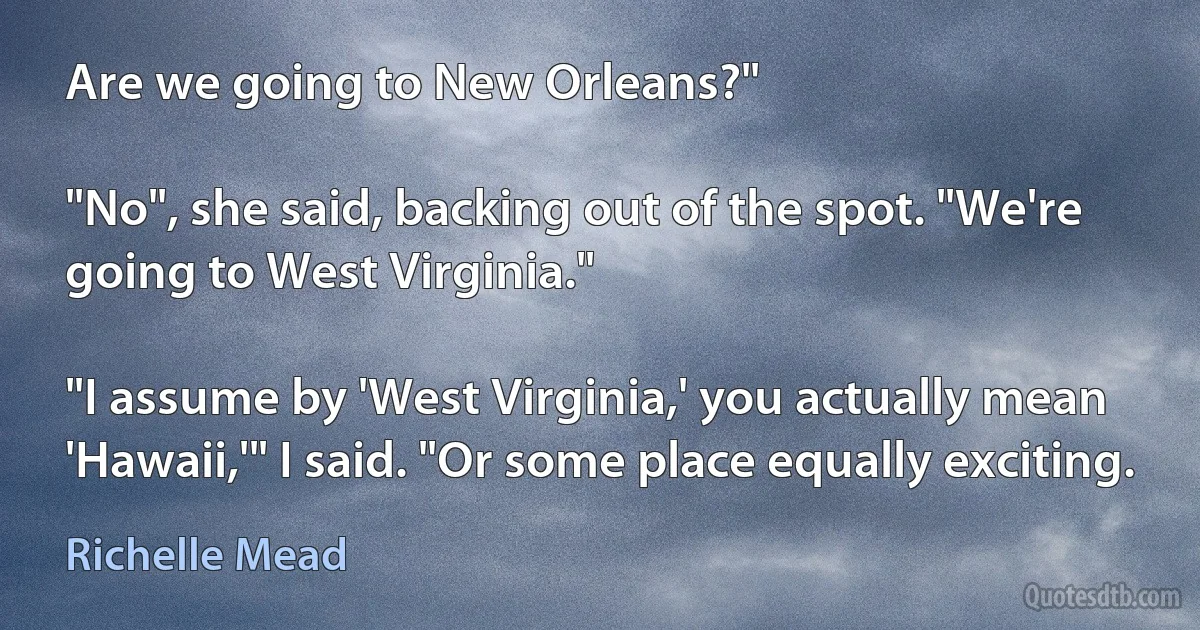 Are we going to New Orleans?"

"No", she said, backing out of the spot. "We're going to West Virginia."

"I assume by 'West Virginia,' you actually mean 'Hawaii,'" I said. "Or some place equally exciting. (Richelle Mead)