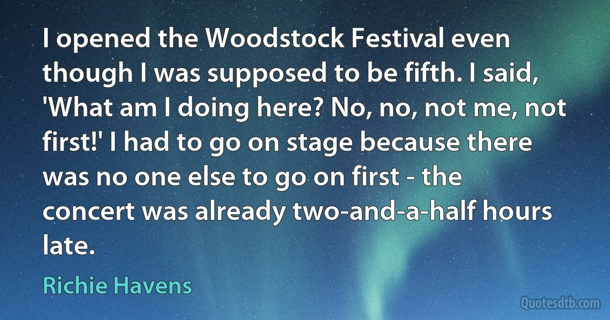 I opened the Woodstock Festival even though I was supposed to be fifth. I said, 'What am I doing here? No, no, not me, not first!' I had to go on stage because there was no one else to go on first - the concert was already two-and-a-half hours late. (Richie Havens)