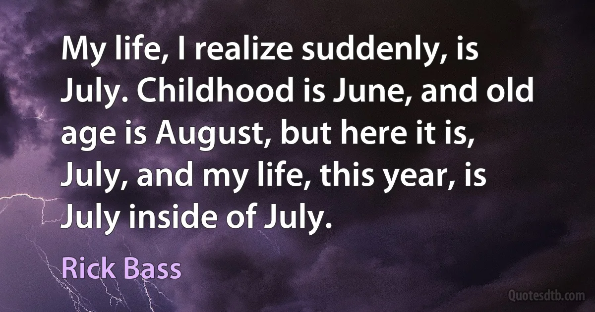 My life, I realize suddenly, is July. Childhood is June, and old age is August, but here it is, July, and my life, this year, is July inside of July. (Rick Bass)