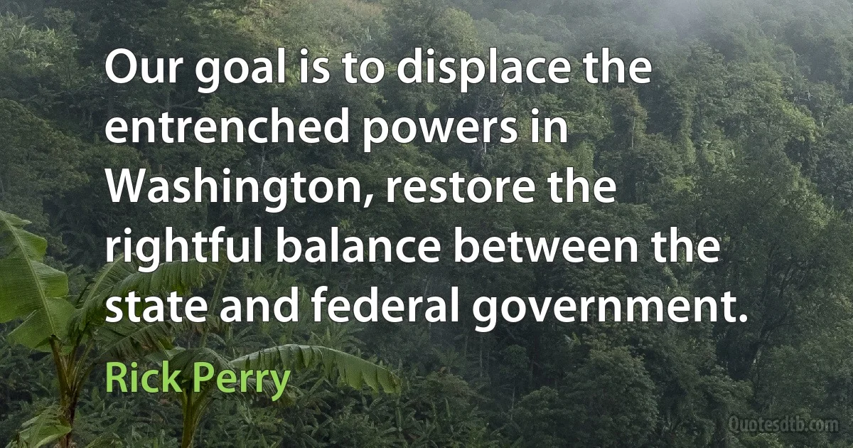 Our goal is to displace the entrenched powers in Washington, restore the rightful balance between the state and federal government. (Rick Perry)