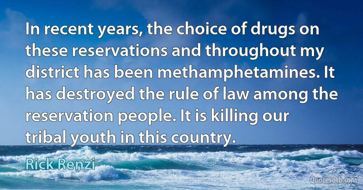 In recent years, the choice of drugs on these reservations and throughout my district has been methamphetamines. It has destroyed the rule of law among the reservation people. It is killing our tribal youth in this country. (Rick Renzi)