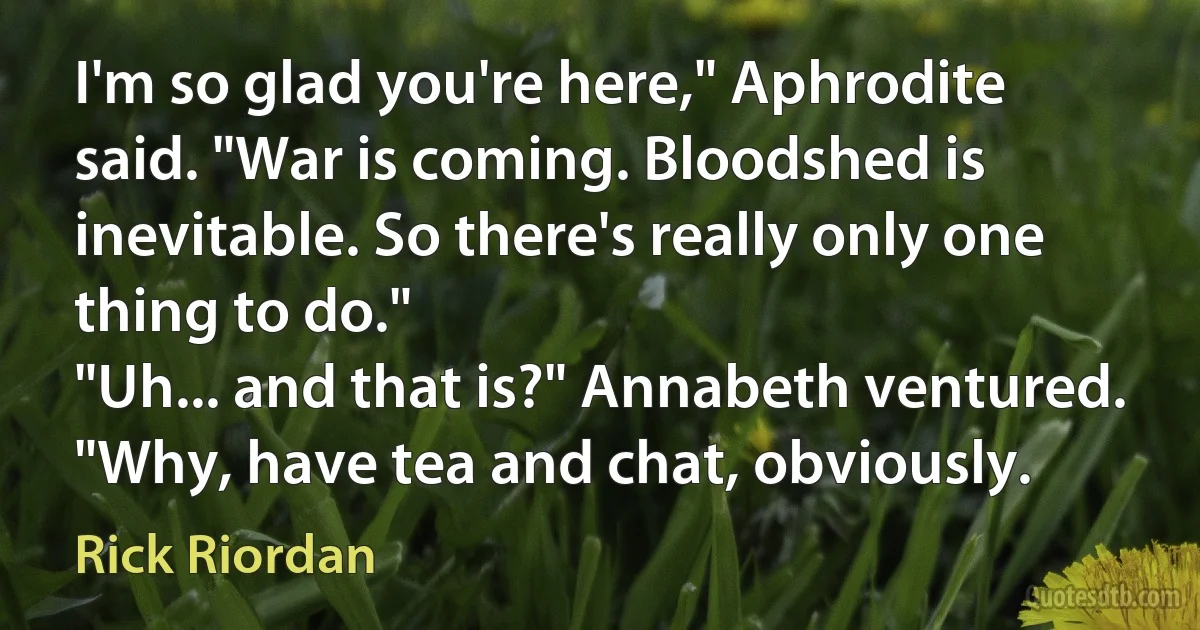 I'm so glad you're here," Aphrodite said. "War is coming. Bloodshed is inevitable. So there's really only one thing to do."
"Uh... and that is?" Annabeth ventured.
"Why, have tea and chat, obviously. (Rick Riordan)