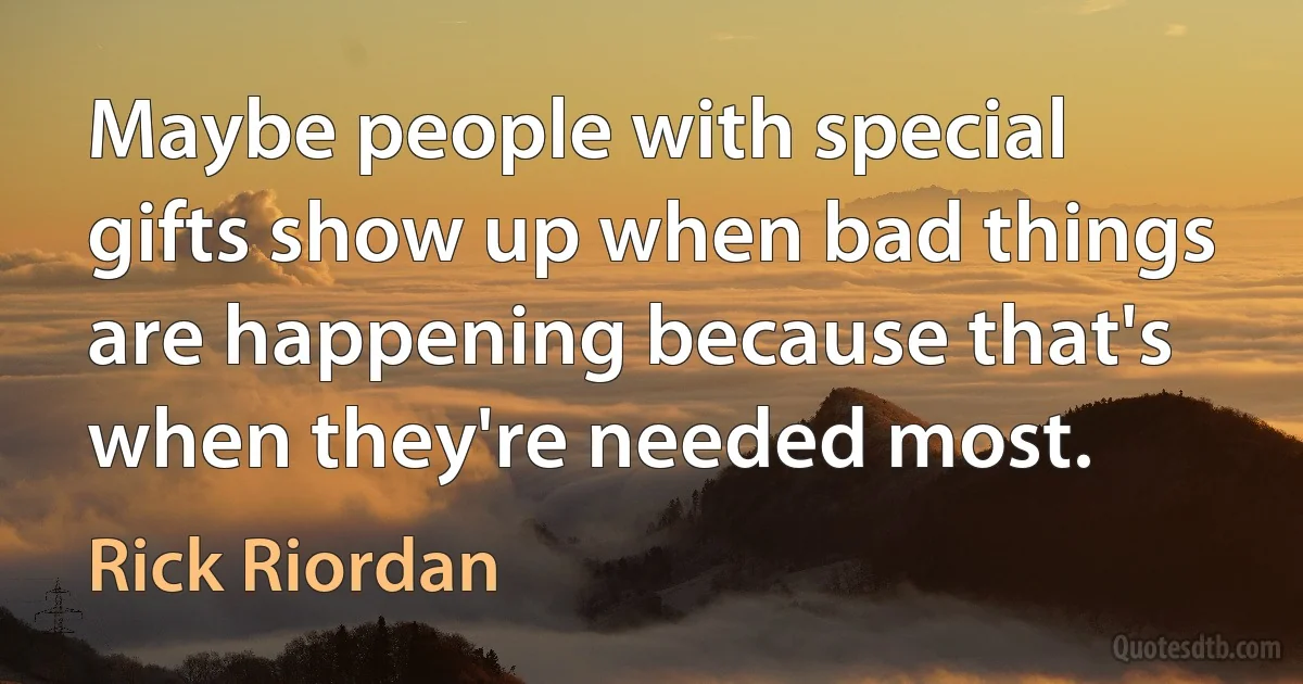 Maybe people with special gifts show up when bad things are happening because that's when they're needed most. (Rick Riordan)