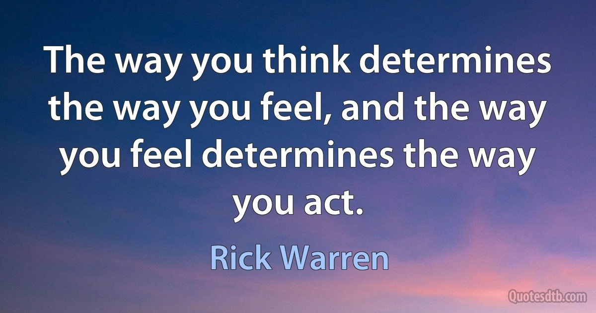 The way you think determines the way you feel, and the way you feel determines the way you act. (Rick Warren)