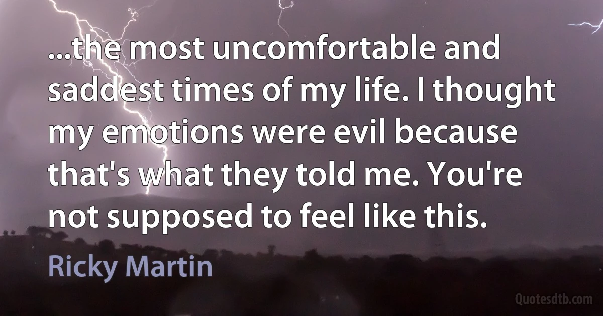 ...the most uncomfortable and saddest times of my life. I thought my emotions were evil because that's what they told me. You're not supposed to feel like this. (Ricky Martin)