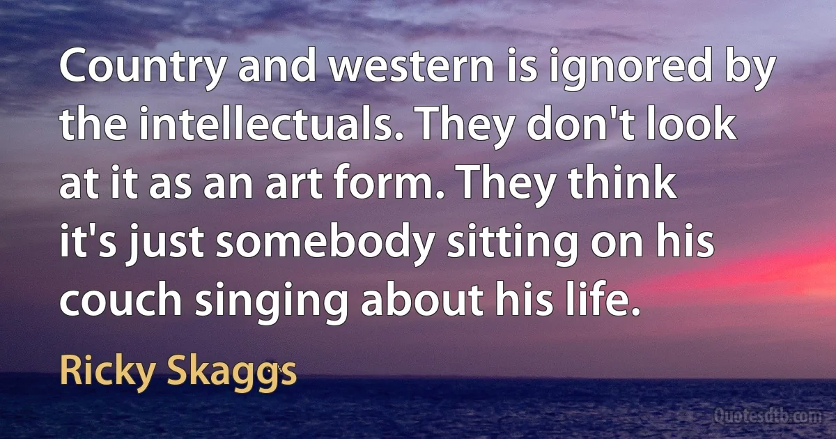 Country and western is ignored by the intellectuals. They don't look at it as an art form. They think it's just somebody sitting on his couch singing about his life. (Ricky Skaggs)