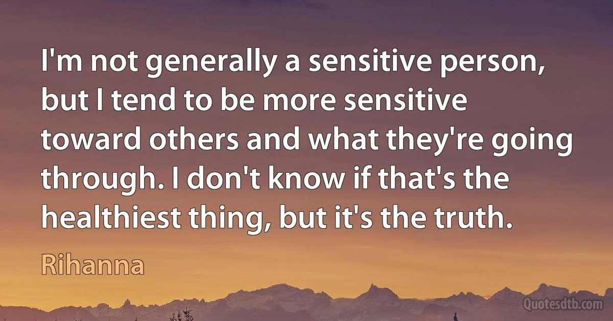 I'm not generally a sensitive person, but I tend to be more sensitive toward others and what they're going through. I don't know if that's the healthiest thing, but it's the truth. (Rihanna)