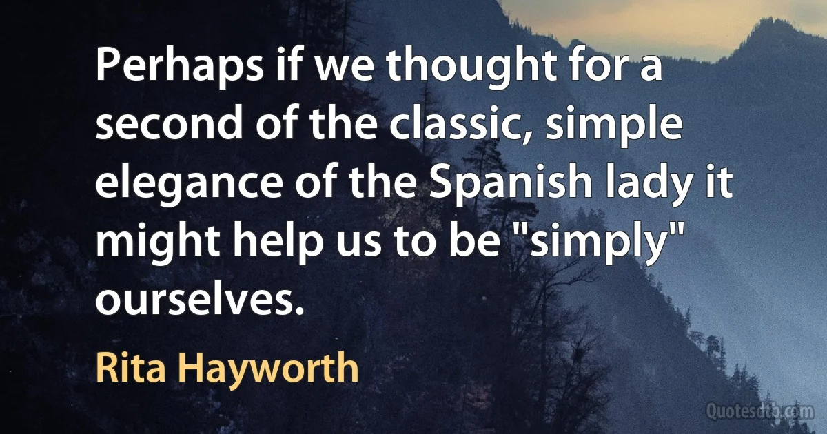 Perhaps if we thought for a second of the classic, simple elegance of the Spanish lady it might help us to be "simply" ourselves. (Rita Hayworth)