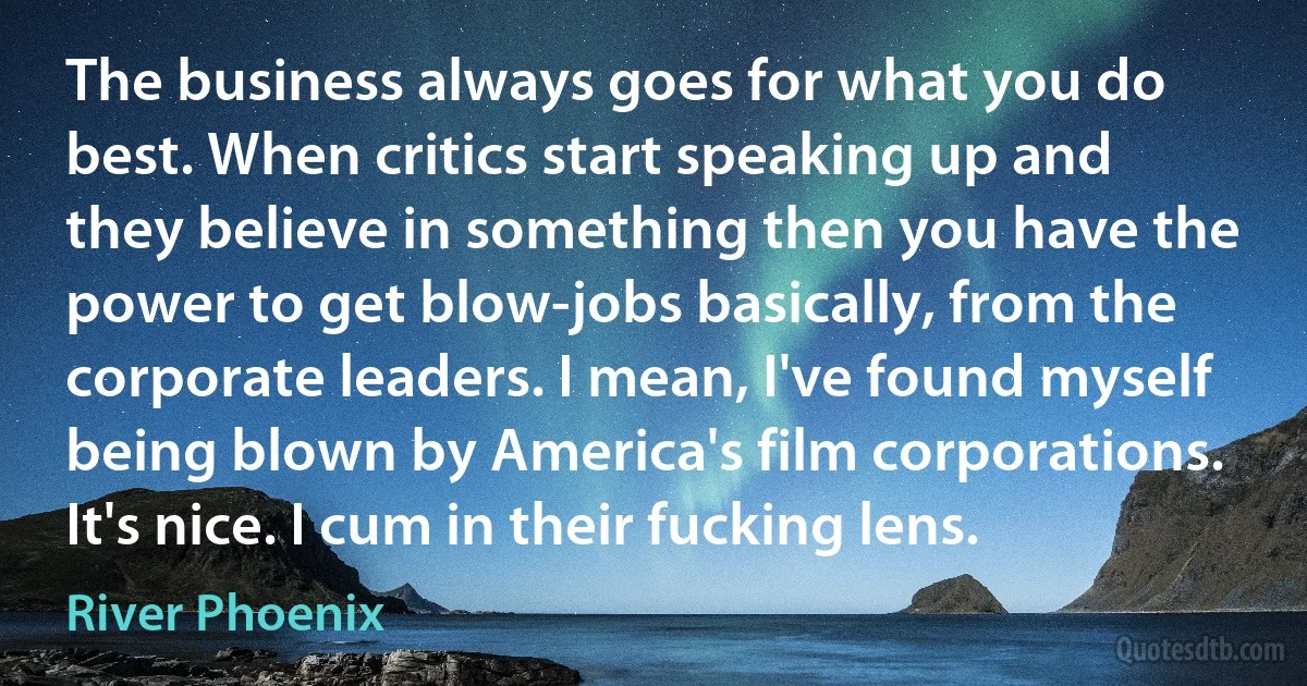 The business always goes for what you do best. When critics start speaking up and they believe in something then you have the power to get blow-jobs basically, from the corporate leaders. I mean, I've found myself being blown by America's film corporations. It's nice. I cum in their fucking lens. (River Phoenix)