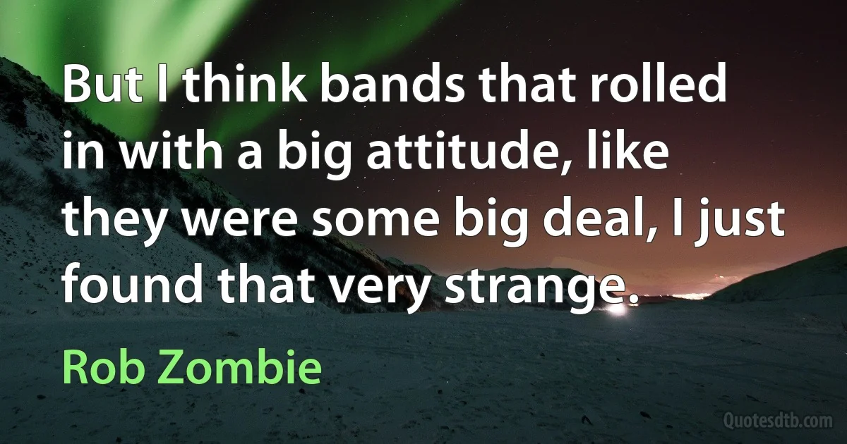 But I think bands that rolled in with a big attitude, like they were some big deal, I just found that very strange. (Rob Zombie)