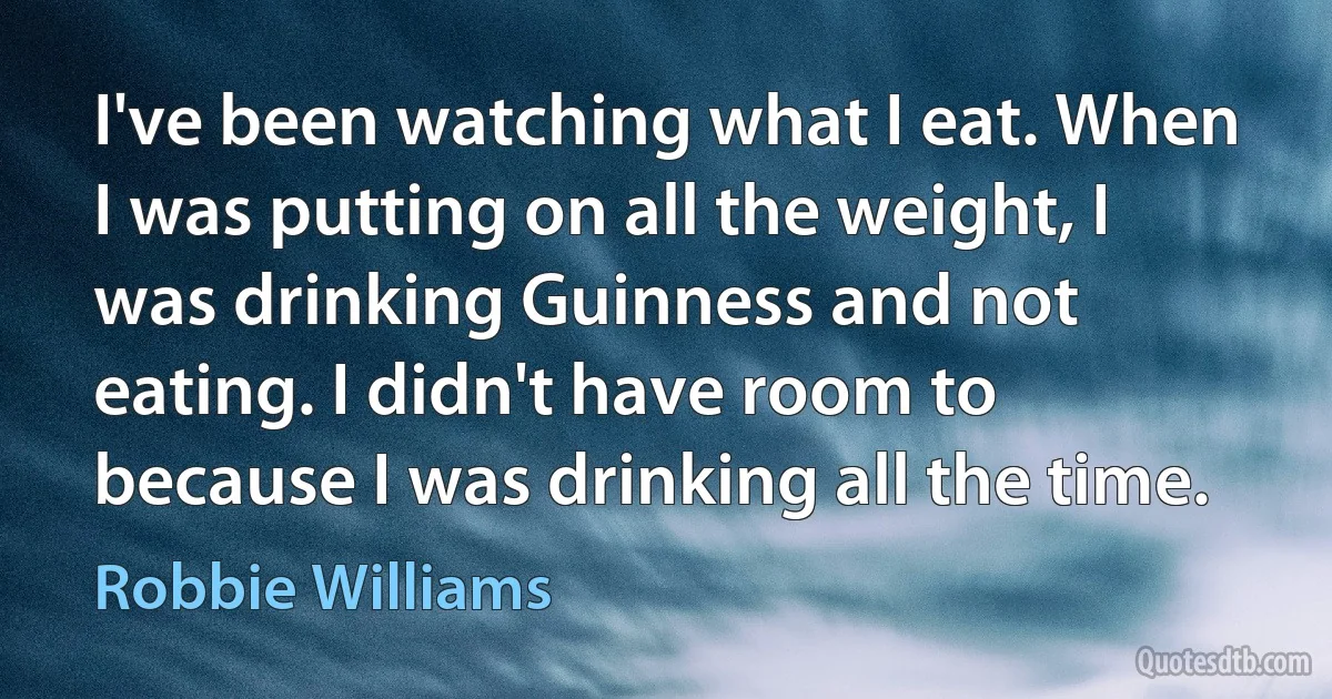 I've been watching what I eat. When I was putting on all the weight, I was drinking Guinness and not eating. I didn't have room to because I was drinking all the time. (Robbie Williams)