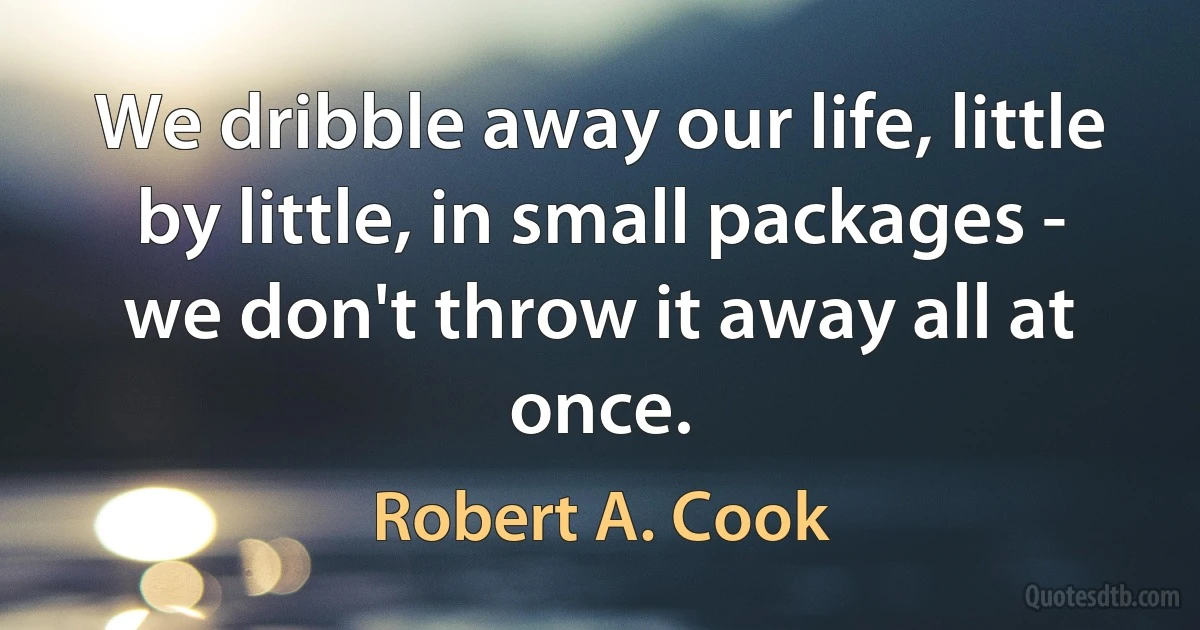 We dribble away our life, little by little, in small packages - we don't throw it away all at once. (Robert A. Cook)