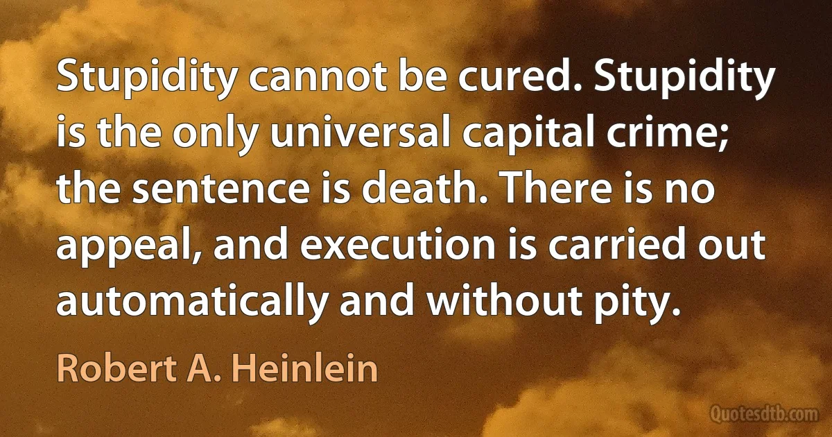 Stupidity cannot be cured. Stupidity is the only universal capital crime; the sentence is death. There is no appeal, and execution is carried out automatically and without pity. (Robert A. Heinlein)