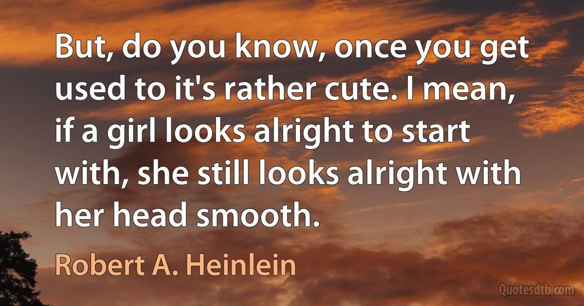 But, do you know, once you get used to it's rather cute. I mean, if a girl looks alright to start with, she still looks alright with her head smooth. (Robert A. Heinlein)