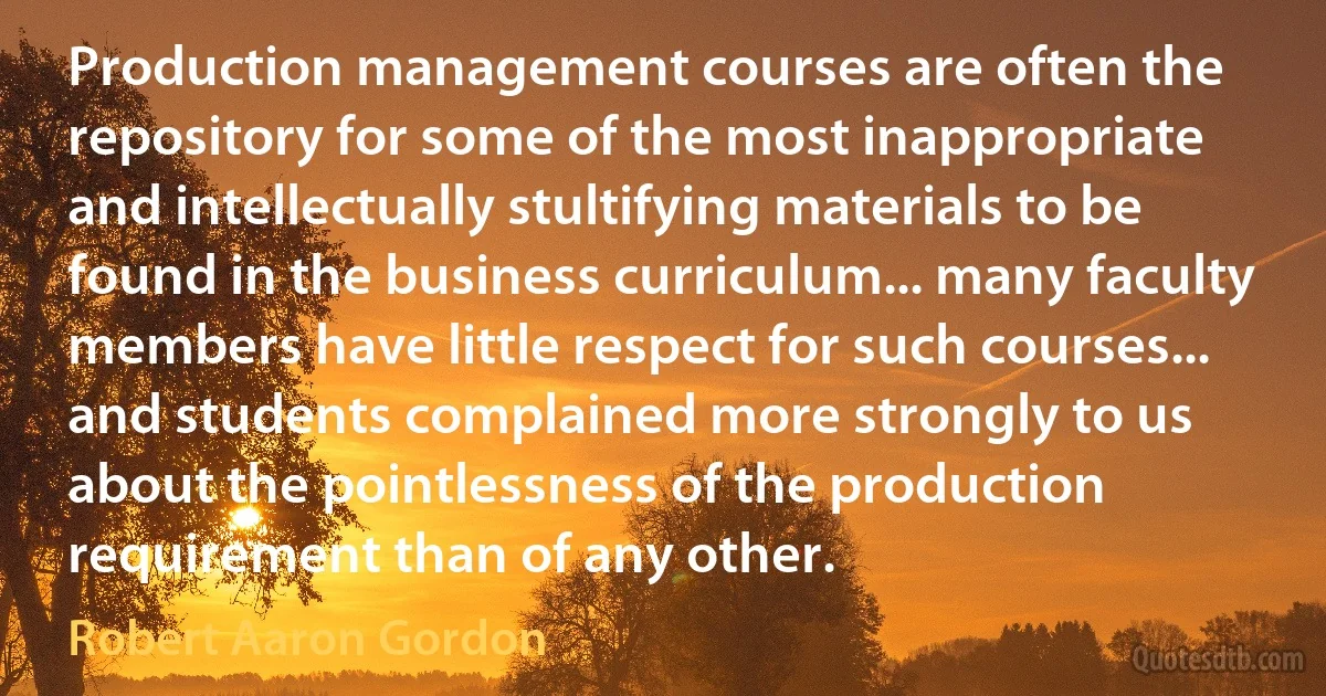 Production management courses are often the repository for some of the most inappropriate and intellectually stultifying materials to be found in the business curriculum... many faculty members have little respect for such courses... and students complained more strongly to us about the pointlessness of the production requirement than of any other. (Robert Aaron Gordon)