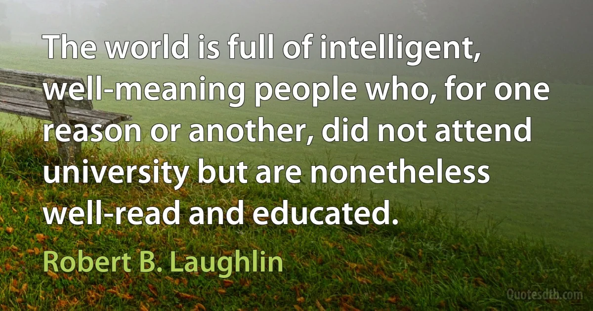 The world is full of intelligent, well-meaning people who, for one reason or another, did not attend university but are nonetheless well-read and educated. (Robert B. Laughlin)