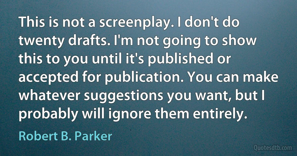 This is not a screenplay. I don't do twenty drafts. I'm not going to show this to you until it's published or accepted for publication. You can make whatever suggestions you want, but I probably will ignore them entirely. (Robert B. Parker)