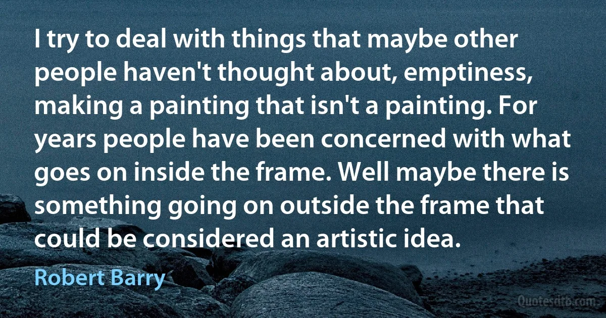 I try to deal with things that maybe other people haven't thought about, emptiness, making a painting that isn't a painting. For years people have been concerned with what goes on inside the frame. Well maybe there is something going on outside the frame that could be considered an artistic idea. (Robert Barry)