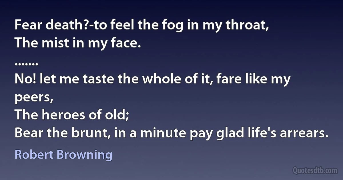 Fear death?-to feel the fog in my throat,
The mist in my face.
.......
No! let me taste the whole of it, fare like my peers,
The heroes of old;
Bear the brunt, in a minute pay glad life's arrears. (Robert Browning)