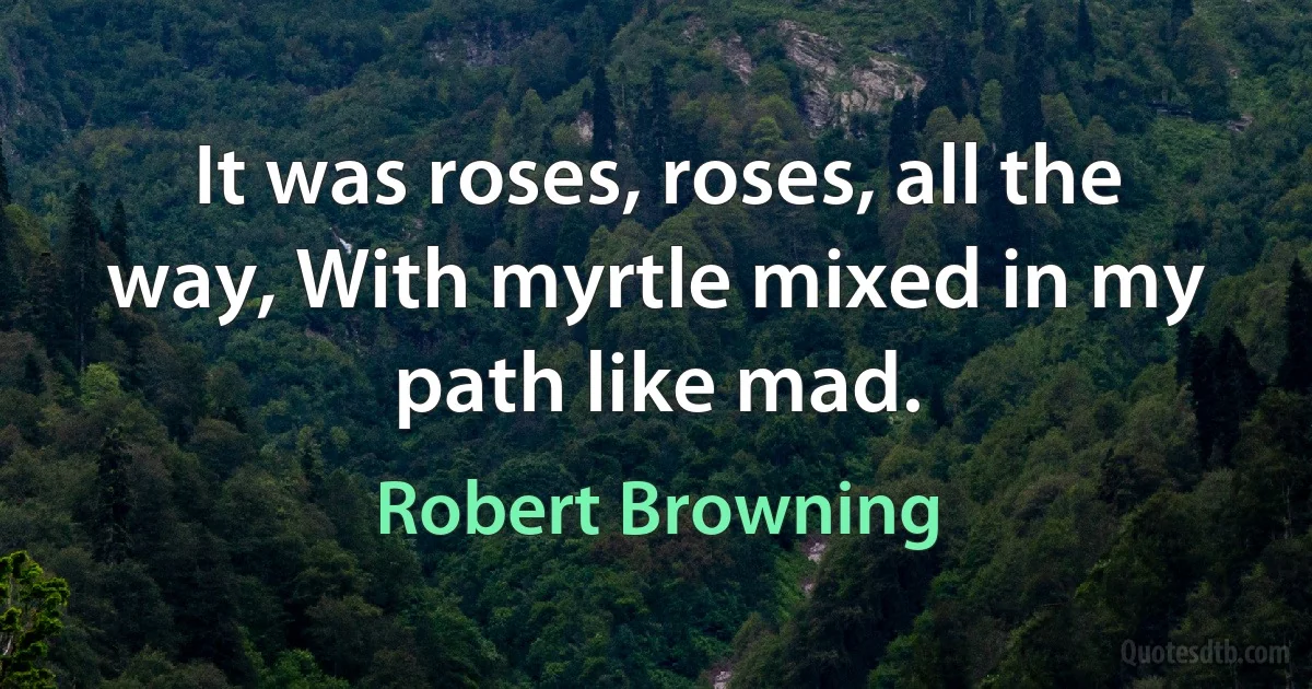 It was roses, roses, all the way, With myrtle mixed in my path like mad. (Robert Browning)