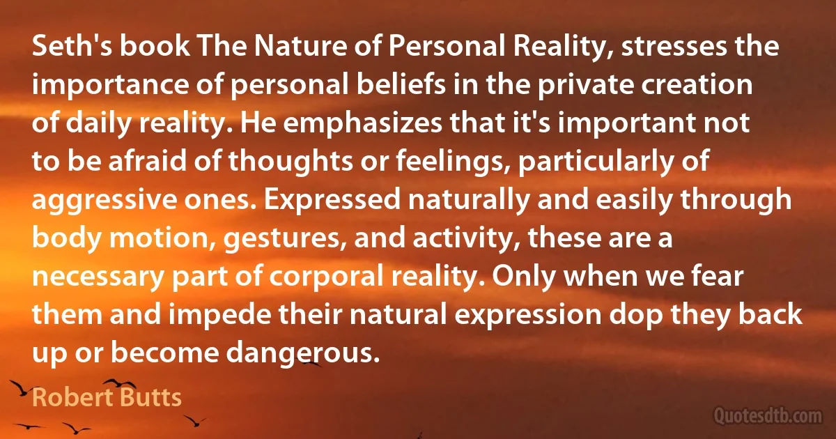 Seth's book The Nature of Personal Reality, stresses the importance of personal beliefs in the private creation of daily reality. He emphasizes that it's important not to be afraid of thoughts or feelings, particularly of aggressive ones. Expressed naturally and easily through body motion, gestures, and activity, these are a necessary part of corporal reality. Only when we fear them and impede their natural expression dop they back up or become dangerous. (Robert Butts)