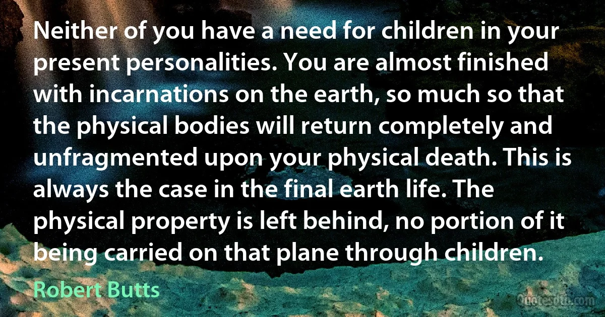 Neither of you have a need for children in your present personalities. You are almost finished with incarnations on the earth, so much so that the physical bodies will return completely and unfragmented upon your physical death. This is always the case in the final earth life. The physical property is left behind, no portion of it being carried on that plane through children. (Robert Butts)