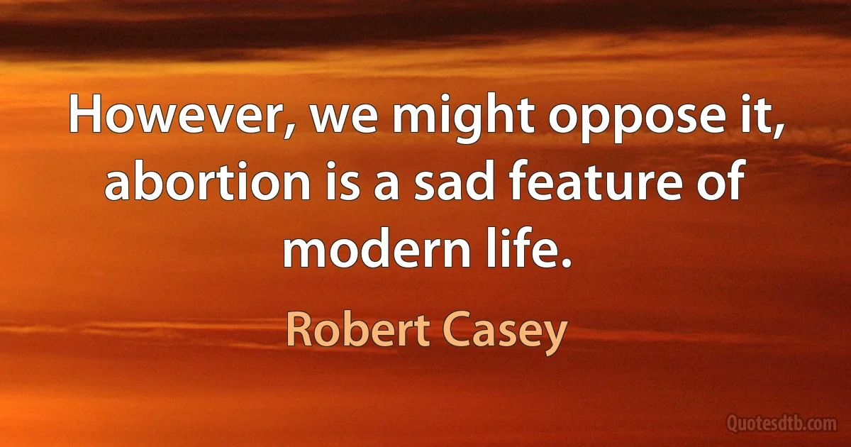 However, we might oppose it, abortion is a sad feature of modern life. (Robert Casey)