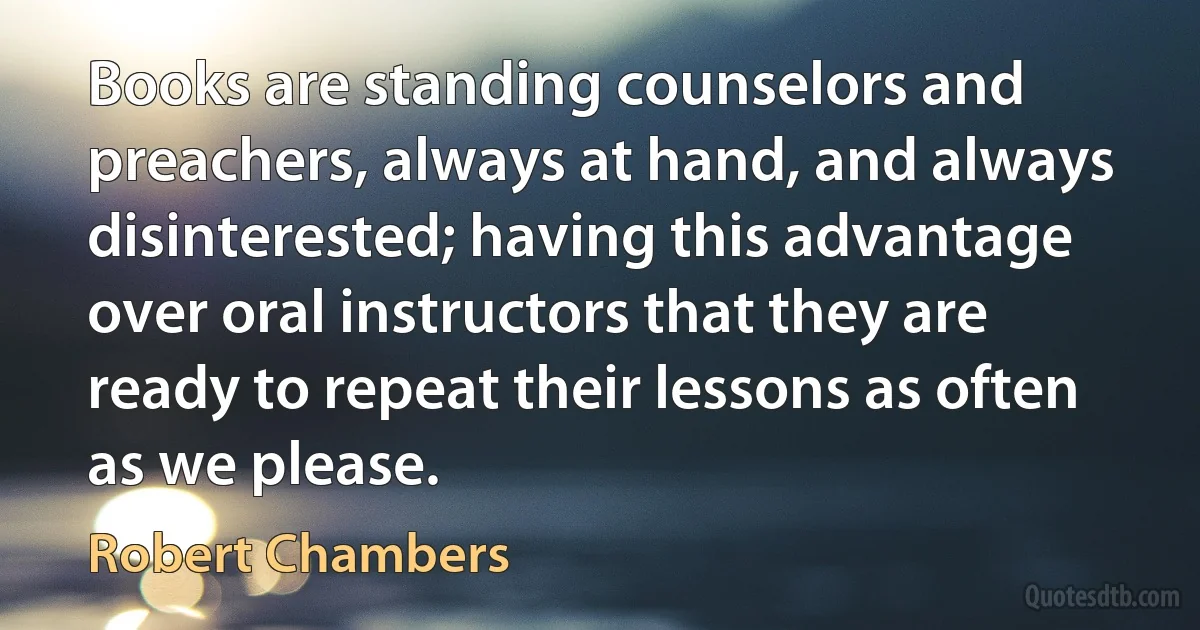 Books are standing counselors and preachers, always at hand, and always disinterested; having this advantage over oral instructors that they are ready to repeat their lessons as often as we please. (Robert Chambers)