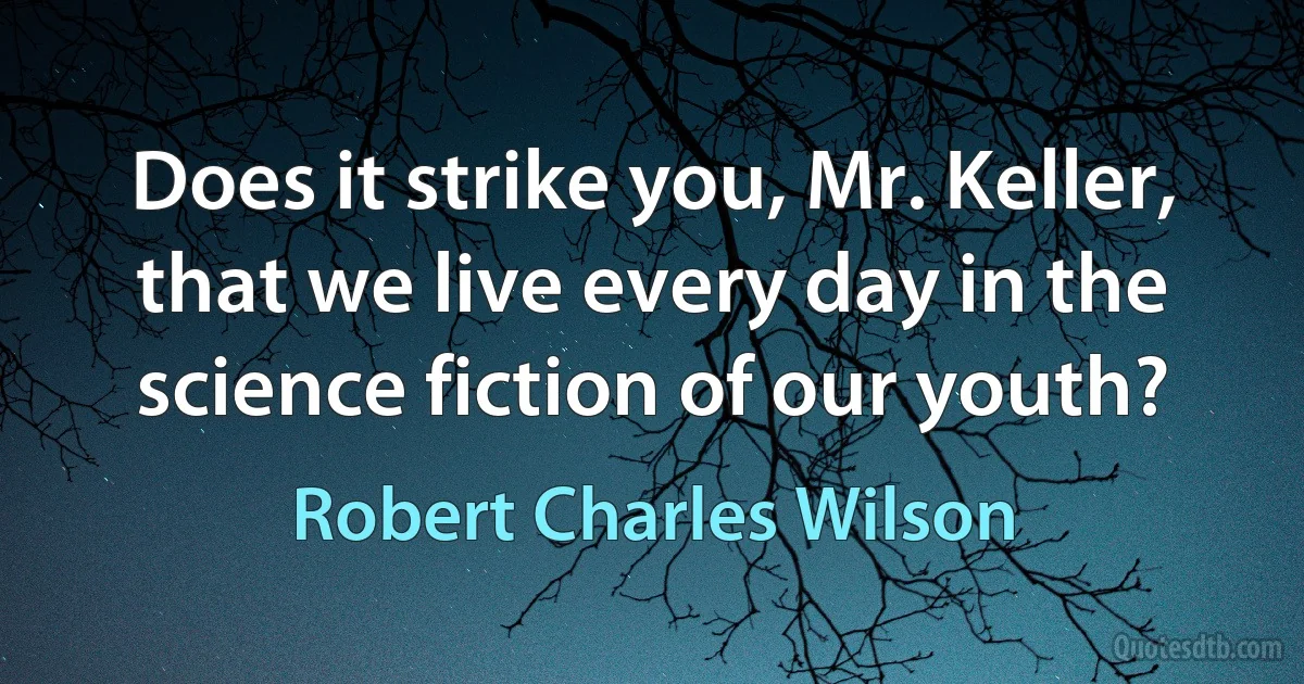 Does it strike you, Mr. Keller, that we live every day in the science fiction of our youth? (Robert Charles Wilson)