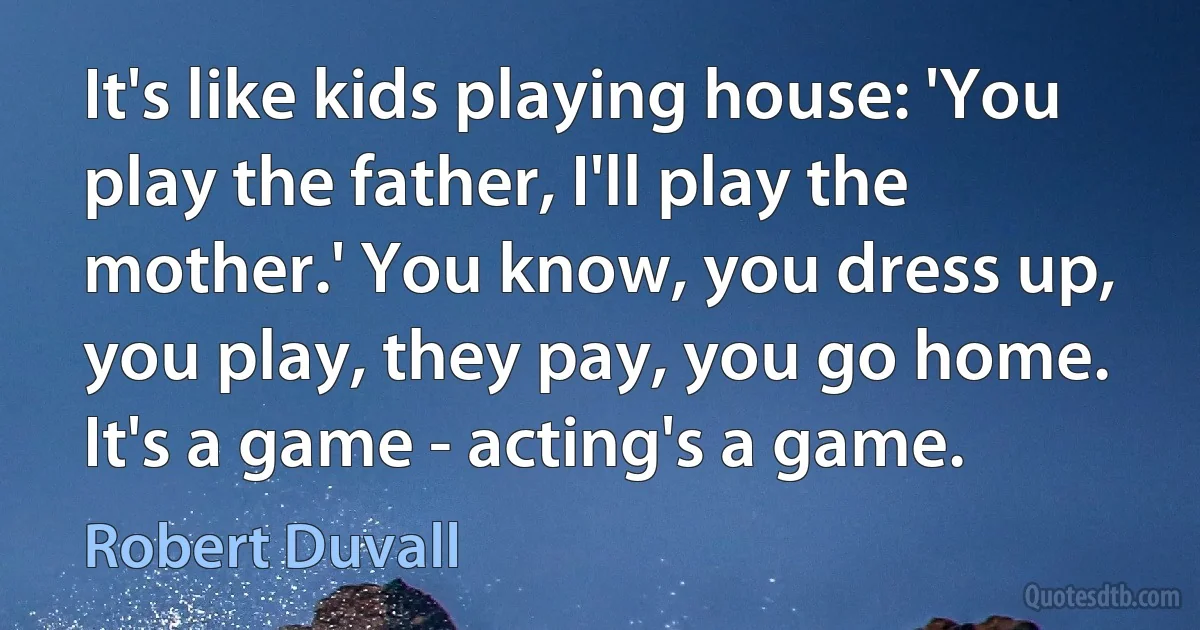 It's like kids playing house: 'You play the father, I'll play the mother.' You know, you dress up, you play, they pay, you go home. It's a game - acting's a game. (Robert Duvall)