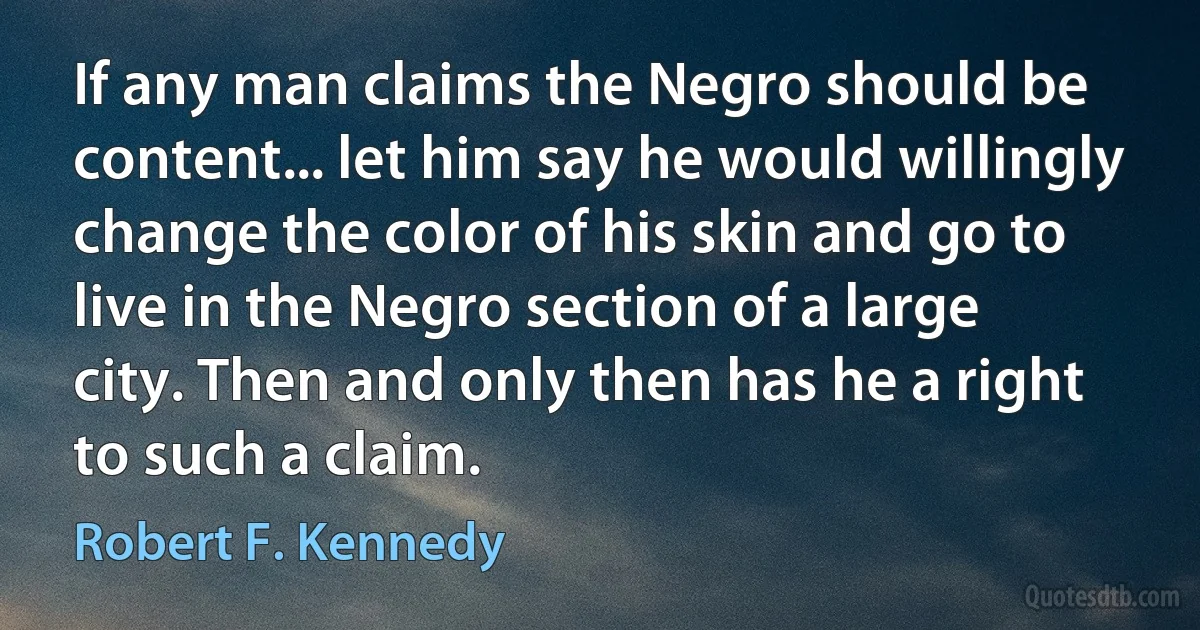 If any man claims the Negro should be content... let him say he would willingly change the color of his skin and go to live in the Negro section of a large city. Then and only then has he a right to such a claim. (Robert F. Kennedy)