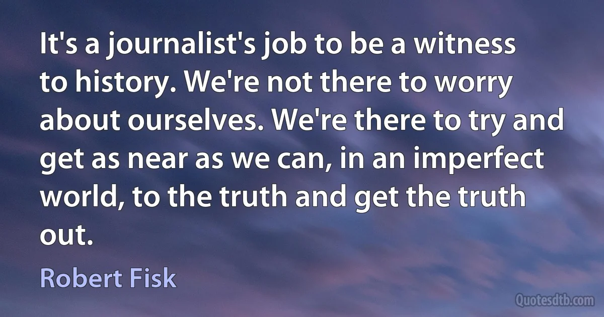 It's a journalist's job to be a witness to history. We're not there to worry about ourselves. We're there to try and get as near as we can, in an imperfect world, to the truth and get the truth out. (Robert Fisk)