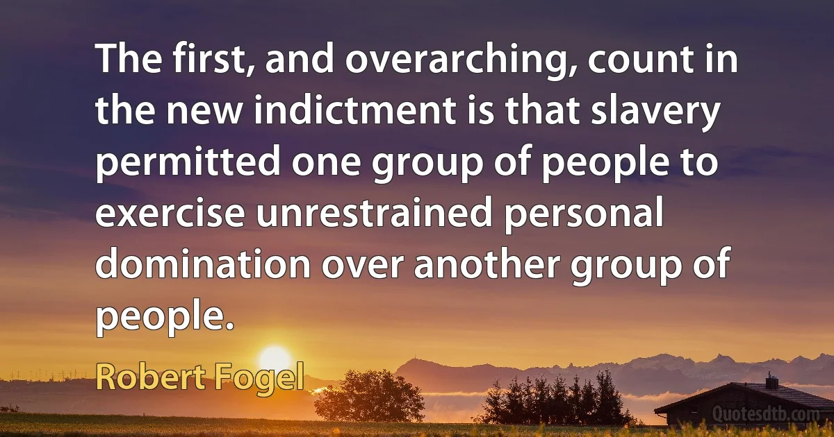 The first, and overarching, count in the new indictment is that slavery permitted one group of people to exercise unrestrained personal domination over another group of people. (Robert Fogel)