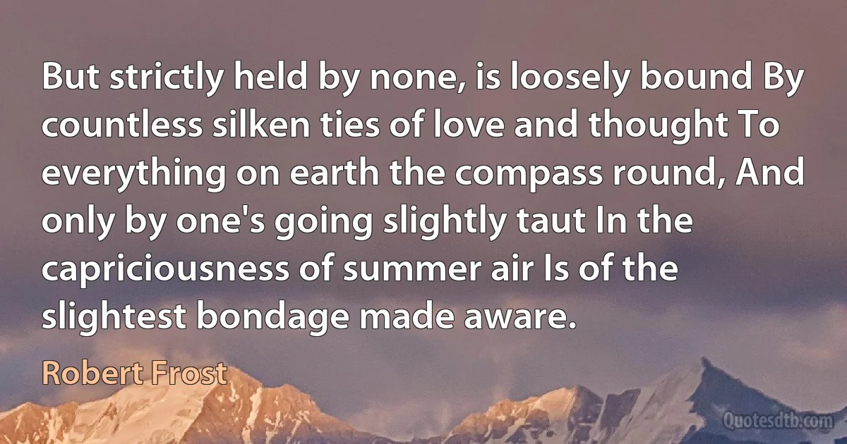 But strictly held by none, is loosely bound By countless silken ties of love and thought To everything on earth the compass round, And only by one's going slightly taut In the capriciousness of summer air Is of the slightest bondage made aware. (Robert Frost)