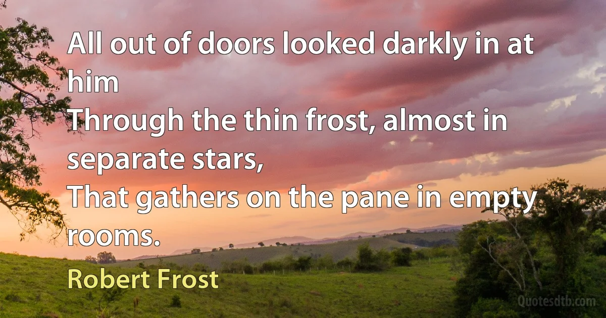 All out of doors looked darkly in at him
Through the thin frost, almost in separate stars,
That gathers on the pane in empty rooms. (Robert Frost)