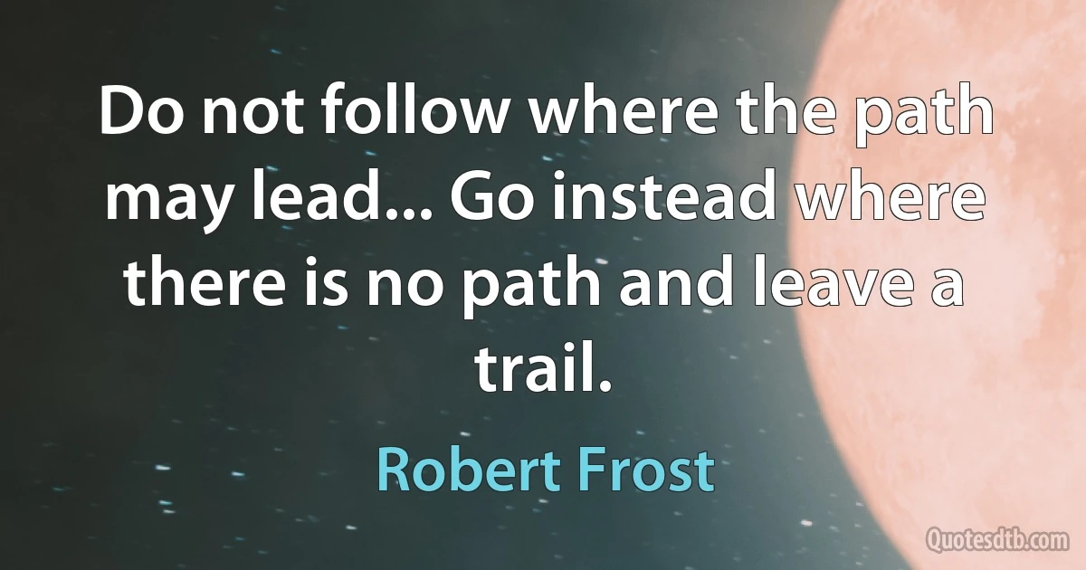 Do not follow where the path may lead... Go instead where there is no path and leave a trail. (Robert Frost)