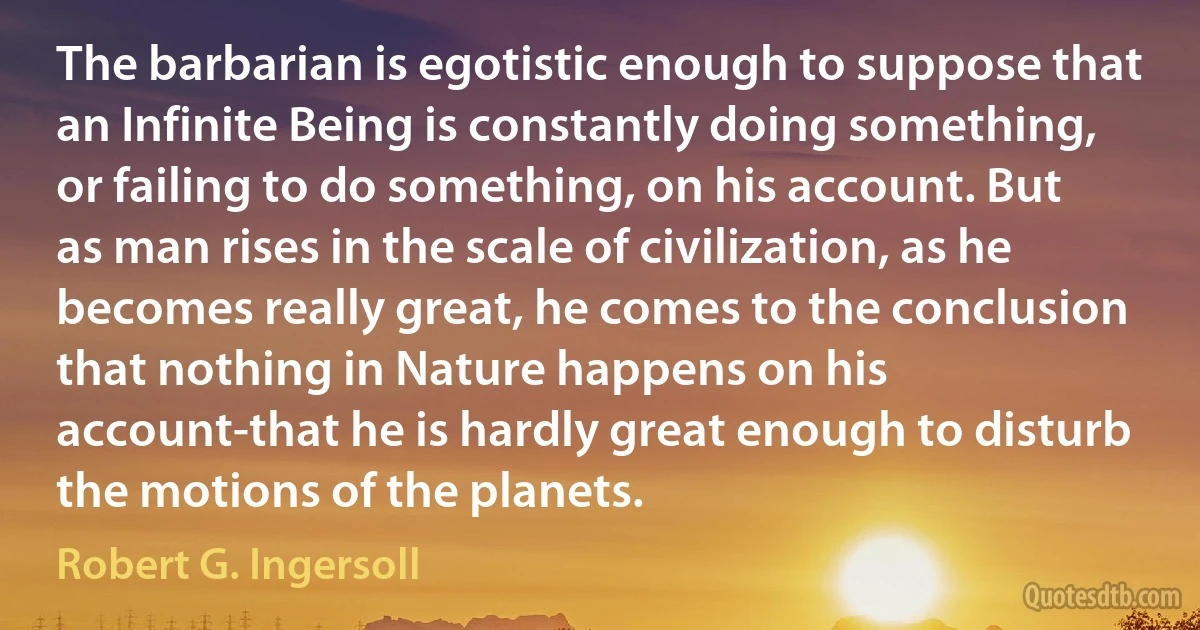 The barbarian is egotistic enough to suppose that an Infinite Being is constantly doing something, or failing to do something, on his account. But as man rises in the scale of civilization, as he becomes really great, he comes to the conclusion that nothing in Nature happens on his account-that he is hardly great enough to disturb the motions of the planets. (Robert G. Ingersoll)