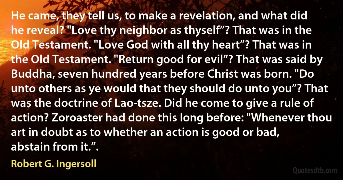 He came, they tell us, to make a revelation, and what did he reveal? "Love thy neighbor as thyself”? That was in the Old Testament. "Love God with all thy heart”? That was in the Old Testament. "Return good for evil”? That was said by Buddha, seven hundred years before Christ was born. "Do unto others as ye would that they should do unto you”? That was the doctrine of Lao-tsze. Did he come to give a rule of action? Zoroaster had done this long before: "Whenever thou art in doubt as to whether an action is good or bad, abstain from it.”. (Robert G. Ingersoll)