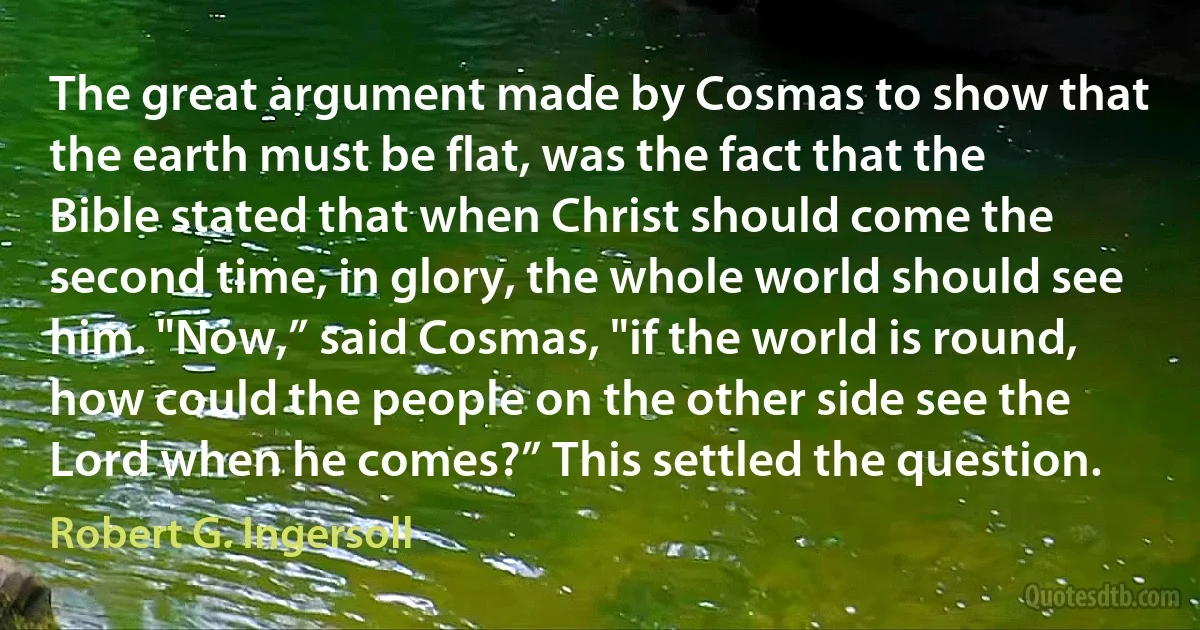 The great argument made by Cosmas to show that the earth must be flat, was the fact that the Bible stated that when Christ should come the second time, in glory, the whole world should see him. "Now,” said Cosmas, "if the world is round, how could the people on the other side see the Lord when he comes?” This settled the question. (Robert G. Ingersoll)