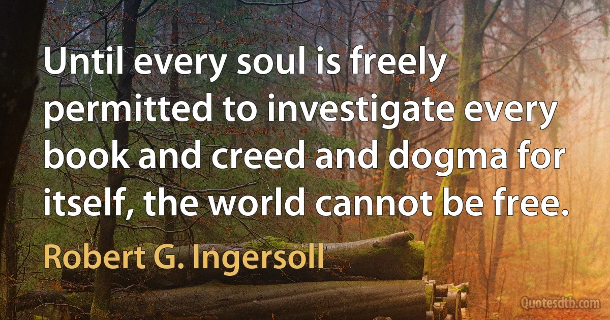 Until every soul is freely permitted to investigate every book and creed and dogma for itself, the world cannot be free. (Robert G. Ingersoll)