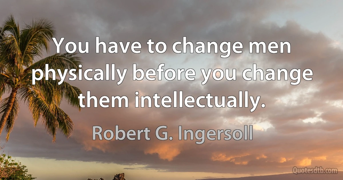 You have to change men physically before you change them intellectually. (Robert G. Ingersoll)