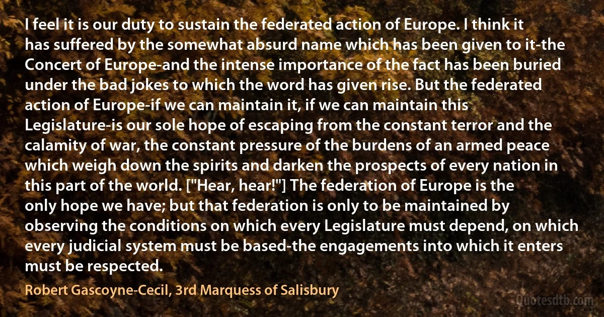 I feel it is our duty to sustain the federated action of Europe. I think it has suffered by the somewhat absurd name which has been given to it-the Concert of Europe-and the intense importance of the fact has been buried under the bad jokes to which the word has given rise. But the federated action of Europe-if we can maintain it, if we can maintain this Legislature-is our sole hope of escaping from the constant terror and the calamity of war, the constant pressure of the burdens of an armed peace which weigh down the spirits and darken the prospects of every nation in this part of the world. ["Hear, hear!"] The federation of Europe is the only hope we have; but that federation is only to be maintained by observing the conditions on which every Legislature must depend, on which every judicial system must be based-the engagements into which it enters must be respected. (Robert Gascoyne-Cecil, 3rd Marquess of Salisbury)