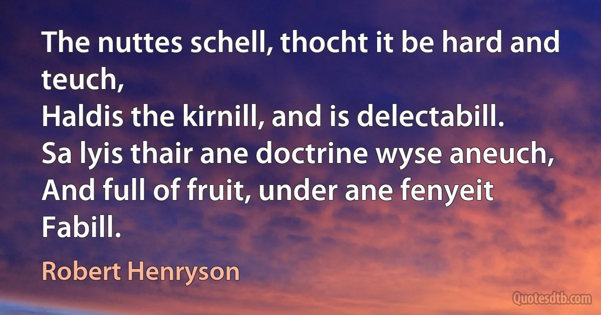 The nuttes schell, thocht it be hard and teuch,
Haldis the kirnill, and is delectabill.
Sa lyis thair ane doctrine wyse aneuch,
And full of fruit, under ane fenyeit Fabill. (Robert Henryson)