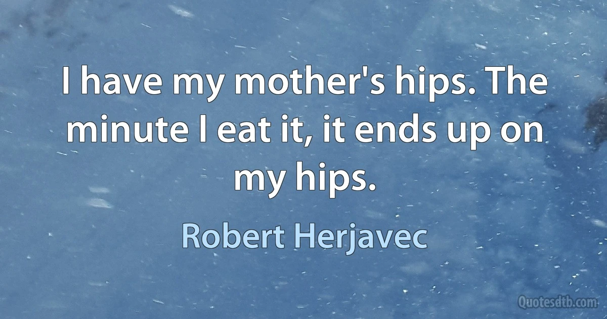 I have my mother's hips. The minute I eat it, it ends up on my hips. (Robert Herjavec)