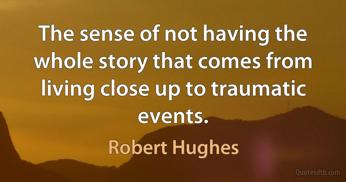 The sense of not having the whole story that comes from living close up to traumatic events. (Robert Hughes)