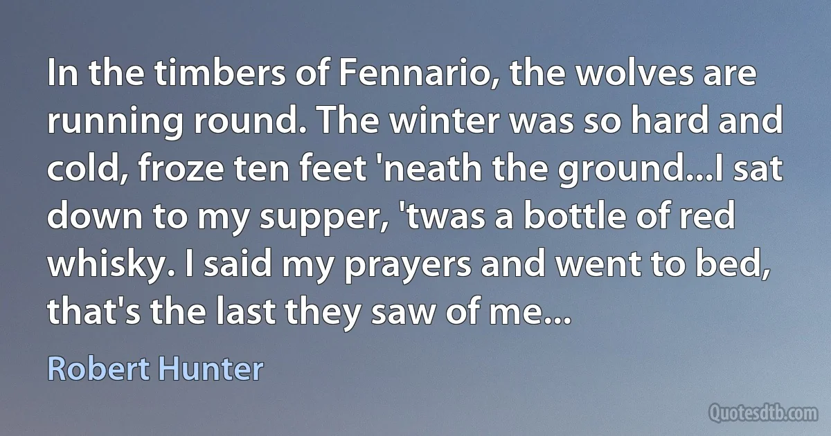 In the timbers of Fennario, the wolves are running round. The winter was so hard and cold, froze ten feet 'neath the ground...I sat down to my supper, 'twas a bottle of red whisky. I said my prayers and went to bed, that's the last they saw of me... (Robert Hunter)