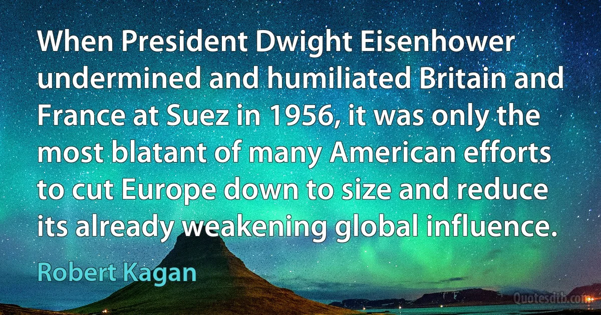 When President Dwight Eisenhower undermined and humiliated Britain and France at Suez in 1956, it was only the most blatant of many American efforts to cut Europe down to size and reduce its already weakening global influence. (Robert Kagan)